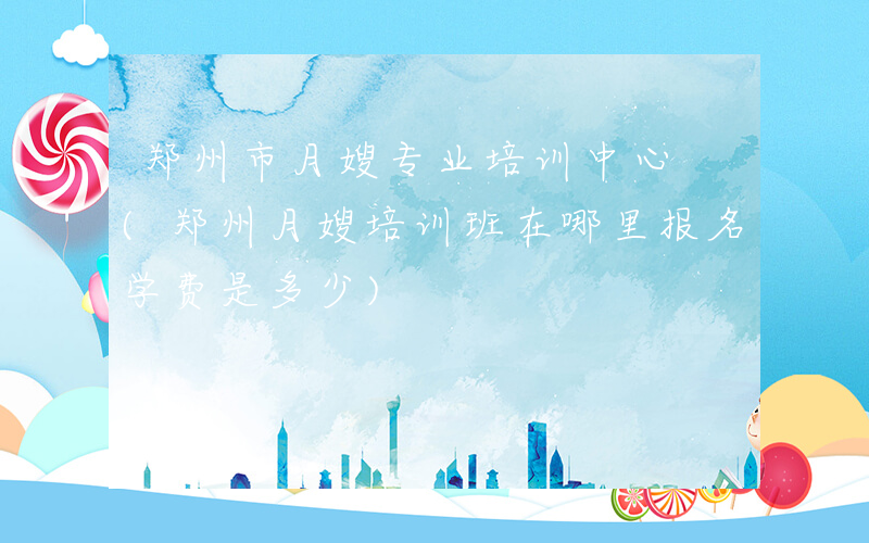 郑州市月嫂专业培训中心 (郑州月嫂培训班在哪里报名学费是多少)